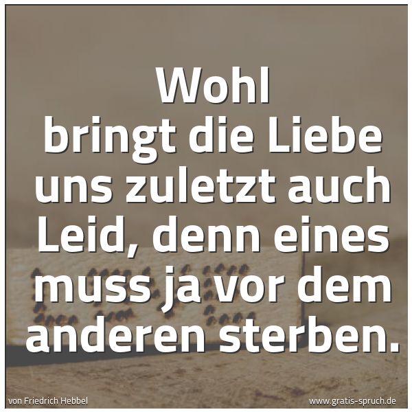 Quadratisches Spruchbild: Wohl bringt die Liebe uns zuletzt auch Leid, denn eines muss ja vor dem anderen sterben.