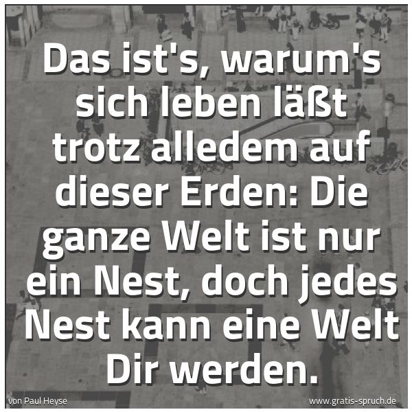 Quadratisches Spruchbild: Das ist's, warum's sich leben läßt trotz alledem auf dieser Erden: Die ganze Welt ist nur  …