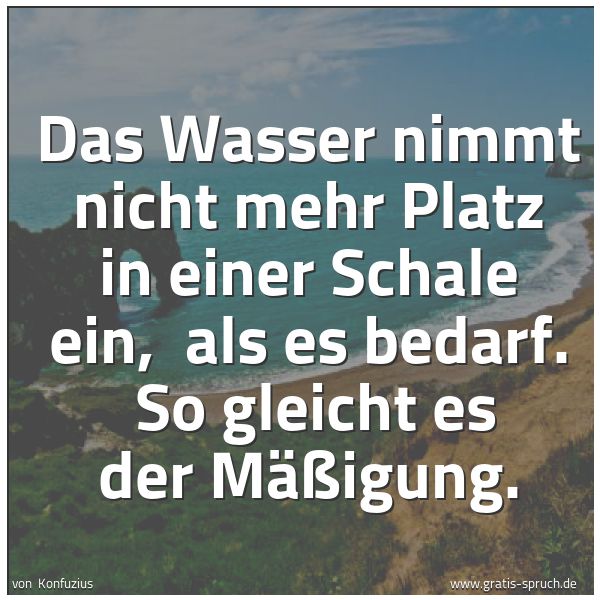 Quadratisches Spruchbild: Das Wasser nimmt nicht mehr Platz in einer Schale ein,  als es bedarf.  So gleicht es der  …